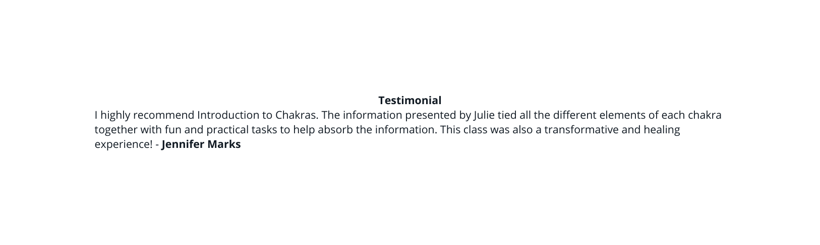Testimonial I highly recommend Introduction to Chakras The information presented by Julie tied all the different elements of each chakra together with fun and practical tasks to help absorb the information This class was also a transformative and healing experience Jennifer Marks